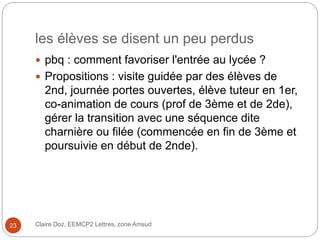 les élèves se disent un peu perdus
 pbq : comment favoriser l'entrée au lycée ?
 Propositions : visite guidée par des élèves de
2nd, journée portes ouvertes, élève tuteur en 1er,
co-animation de cours (prof de 3ème et de 2de),
gérer la transition avec une séquence dite
charnière ou filée (commencée en fin de 3ème et
poursuivie en début de 2nde).
Claire Doz, EEMCP2 Lettres, zone Amsud23
 