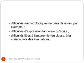  difficultés méthodologiques (la prise de notes, par
exemple) ;
 difficultés d’expression tant orale qu’écrite ;
 difficultés liées à l’autonomie (en classe, à la
maison, lors des évaluations).
Claire Doz, EEMCP2 Lettres, zone Amsud25
 