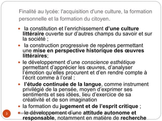 Finalité au lycée: l'acquisition d'une culture, la formation
personnelle et la formation du citoyen.
Claire Doz, EEMCP2 Lettres, zone Amsud3
 la constitution et l’enrichissement d’une culture
littéraire ouverte sur d’autres champs du savoir et sur
la société ;
 la construction progressive de repères permettant
une mise en perspective historique des œuvres
littéraires;
 le développement d’une conscience esthétique
permettant d’apprécier les œuvres, d’analyser
l’émotion qu’elles procurent et d’en rendre compte à
l’écrit comme à l’oral ;
 l’étude continuée de la langue, comme instrument
privilégié de la pensée, moyen d’exprimer ses
sentiments et ses idées, lieu d’exercice de sa
créativité et de son imagination
 la formation du jugement et de l’esprit critique ;
 le développement d’une attitude autonome et
responsable, notamment en matière de recherche
 