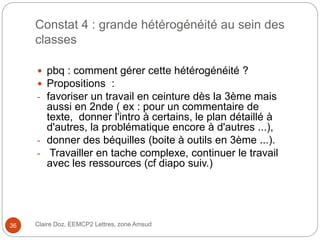 Constat 4 : grande hétérogénéité au sein des
classes
 pbq : comment gérer cette hétérogénéité ?
 Propositions :
- favoriser un travail en ceinture dès la 3ème mais
aussi en 2nde ( ex : pour un commentaire de
texte, donner l'intro à certains, le plan détaillé à
d'autres, la problématique encore à d'autres ...),
- donner des béquilles (boite à outils en 3ème ...).
- Travailler en tache complexe, continuer le travail
avec les ressources (cf diapo suiv.)
Claire Doz, EEMCP2 Lettres, zone Amsud36
 