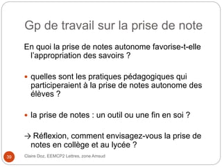 Gp de travail sur la prise de note
En quoi la prise de notes autonome favorise-t-elle
l’appropriation des savoirs ?
 quelles sont les pratiques pédagogiques qui
participeraient à la prise de notes autonome des
élèves ?
 la prise de notes : un outil ou une fin en soi ?
→ Réflexion, comment envisagez-vous la prise de
notes en collège et au lycée ?
Claire Doz, EEMCP2 Lettres, zone Amsud39
 