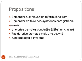 Propositions
 Demander aux élèves de reformuler à l’oral
 Demander de faire des synthèses enregistrées
 Dicter
 Une prise de notes concertée (débat en classe)
 Pas de prise de notes mais une activité
 Une pédagogie inversée
Claire Doz, EEMCP2 Lettres, zone Amsud40
 