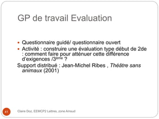 GP de travail Evaluation
 Questionnaire guidé/ questionnaire ouvert
 Activité : construire une évaluation type début de 2de
: comment faire pour atténuer cette différence
d’exigences /3ème ?
Support distribué : Jean-Michel Ribes , Théâtre sans
animaux (2001)
Claire Doz, EEMCP2 Lettres, zone Amsud41
 
