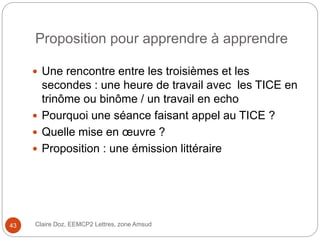 Proposition pour apprendre à apprendre
 Une rencontre entre les troisièmes et les
secondes : une heure de travail avec les TICE en
trinôme ou binôme / un travail en echo
 Pourquoi une séance faisant appel au TICE ?
 Quelle mise en œuvre ?
 Proposition : une émission littéraire
Claire Doz, EEMCP2 Lettres, zone Amsud43
 