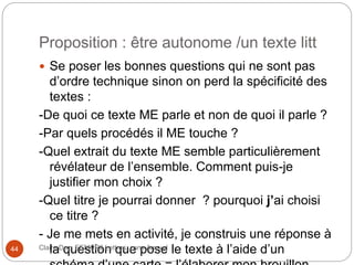 Proposition : être autonome /un texte litt
 Se poser les bonnes questions qui ne sont pas
d’ordre technique sinon on perd la spécificité des
textes :
-De quoi ce texte ME parle et non de quoi il parle ?
-Par quels procédés il ME touche ?
-Quel extrait du texte ME semble particulièrement
révélateur de l’ensemble. Comment puis-je
justifier mon choix ?
-Quel titre je pourrai donner ? pourquoi j’ai choisi
ce titre ?
- Je me mets en activité, je construis une réponse à
la question que pose le texte à l’aide d’unClaire Doz, EEMCP2 Lettres, zone Amsud44
 