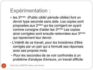 Expérimentation :
 les 3èmes (Public ciblé/ période ciblée) font un
devoir type seconde sans aide. Les copies sont
proposées aux 2ndes qui les corrigent en ayant
comme consigne d'aider les 3èmes Les copies
ainsi corrigées sont ensuite redonnées aux 3èmes
qui reprennent leur devoir.
- L'intérêt de ce travail, pour les troisièmes d'être
corrigés par un pair qui a formulé ses réponses
avec ses propres mots
- Pour les secondes de se voir confrontés à un
problème d'analyse d'erreurs, un travail difficile
Claire Doz, EEMCP2 Lettres, zone Amsud45
 