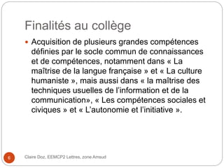 Finalités au collège
Claire Doz, EEMCP2 Lettres, zone Amsud6
 Acquisition de plusieurs grandes compétences
définies par le socle commun de connaissances
et de compétences, notamment dans « La
maîtrise de la langue française » et « La culture
humaniste », mais aussi dans « la maîtrise des
techniques usuelles de l’information et de la
communication», « Les compétences sociales et
civiques » et « L’autonomie et l’initiative ».
 