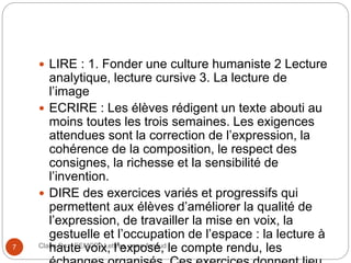 Claire Doz, EEMCP2 Lettres, zone Amsud7
 LIRE : 1. Fonder une culture humaniste 2 Lecture
analytique, lecture cursive 3. La lecture de
l’image
 ECRIRE : Les élèves rédigent un texte abouti au
moins toutes les trois semaines. Les exigences
attendues sont la correction de l’expression, la
cohérence de la composition, le respect des
consignes, la richesse et la sensibilité de
l’invention.
 DIRE des exercices variés et progressifs qui
permettent aux élèves d’améliorer la qualité de
l’expression, de travailler la mise en voix, la
gestuelle et l’occupation de l’espace : la lecture à
haute voix, l’exposé, le compte rendu, les
 