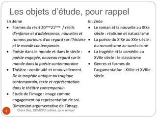 Les objets d’étude, pour rappel
Claire Doz, EEMCP2 Lettres, zone Amsud
En 3ème En 2nde
 Formes du récit 20ème21ème / récits
d’enfance et d’adolescence, nouvelles et
romans porteurs d’un regard sur l’histoire
et le monde contemporain.
 Poésie dans le monde et dans le siècle :
poésie engagée, nouveau regard sur le
monde dans la poésie contemporaine
 Théâtre : continuité et renouvellement.
De la tragédie antique au tragique
contemporain, texte et représentation
dans le théâtre contemporain.
 Etude de l’image : image comme
engagement ou représentation de soi.
Dimension argumentative de l’image.
 Le roman et la nouvelle au XIXe
siècle : réalisme et naturalisme
 La poésie du XIXe au XXe siècle :
du romantisme au surréalisme
 La tragédie et la comédie au
XVIIe siècle : le classicisme
 Genres et formes de
l'argumentation : XVIIe et XVIIIe
siècle
8
 