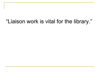 <ul><li>“ Liaison work is vital for the library . ” </li></ul>