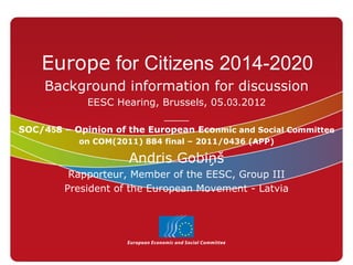 Europe for Citizens 2014-2020
     Background information for discussion
             EESC Hearing, Brussels, 05.03.2012
                           ____
SOC/458 – Opinion of the European Econmic and Social Committee
           on COM(2011) 884 final – 2011/0436 (APP)

                     Andris Gobiņš
         Rapporteur, Member of the EESC, Group III
        President of the European Movement - Latvia
 