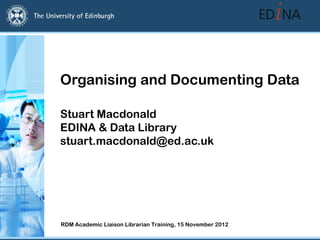Organising and Documenting Data

Stuart Macdonald
EDINA & Data Library
stuart.macdonald@ed.ac.uk




RDM Academic Liaison Librarian Training, 15 November 2012
 