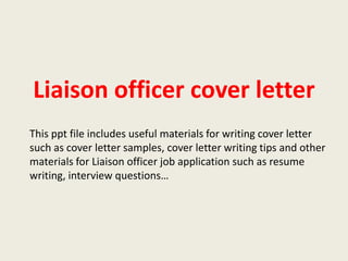 Liaison officer cover letter
This ppt file includes useful materials for writing cover letter
such as cover letter samples, cover letter writing tips and other
materials for Liaison officer job application such as resume
writing, interview questions…

 