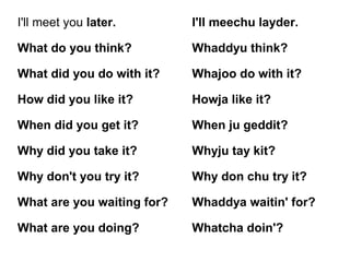 I'll meet you later. I'll meechu layder.
What do you think? Whaddyu think?
What did you do with it? Whajoo do with it?
How did you like it? Howja like it?
When did you get it? When ju geddit?
Why did you take it? Whyju tay kit?
Why don't you try it? Why don chu try it?
What are you waiting for? Whaddya waitin' for?
What are you doing? Whatcha doin'?