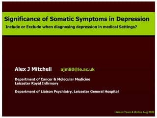 Significance of Somatic Symptoms in Depression
Significance of Somatic Symptoms in Depression
Include or Exclude when diagnosing depression in medical Settings?
 Include or Exclude when diagnosing depression in medical Settings?




    Alex J Mitchell           ajm80@le.ac.uk

    Department of Cancer & Molecular Medicine
    Leicester Royal Infirmary

    Department of Liaison Psychiatry, Leicester General Hospital




                                                             Liaison Team & Online Aug 2009
                                                             Liaison Team & Online Aug 2009
 