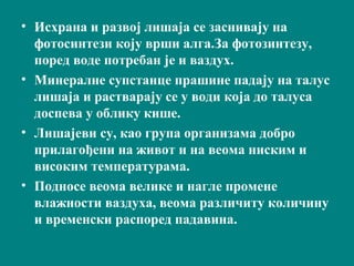 • Исхрана и развој лишаја се заснивају на
фотосинтези коју врши алга.За фотозинтезу,
поред воде потребан је и ваздух.
• Минералне супстанце прашине падају на талус
лишаја и растварају се у води која до талуса
доспева у облику кише.
• Лишајеви су, као група организама добро
прилагођени на живот и на веома ниским и
високим температурама.
• Подносе веома велике и нагле промене
влажности ваздуха, веома различиту количину
и временски распоред падавина.
 
