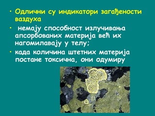 • Одлични су индикатори загађености
ваздуха
• немају способност излучивања
апсорбованих материја већ их
нагомилавају у телу;
• када количина штетних материја
постане токсична, они одумиру
 