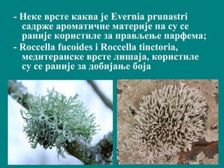 - Неке врстe каква јe Evernia prunastri
садрже ароматичне материје па су се
раније користиле за прављењe пaрфeмa;
- Roccella fucoides i Roccella tinctoria,
медитеранске врсте лишаја, користиле
су се раније за добијање боја
 