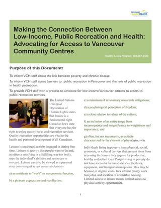 Making the Connection Between
   Low-Income, Public Recreation and Health:
   Advocating for Access to Vancouver
   Community Centres
                                                                              Healthy Living Program 604.267.4430




Purpose of this Document:
To inform VCH staff about the link between poverty and chronic disease.
To inform VCH staff about barriers to public recreation in Vancouver and the role of public recreation
in health promotion.
To provide VCH staff with a process to advocate for low-income Vancouver citizens to access to
public recreation services.
                                 The United Nations          c) a minimum of involuntary social role obligations;
                                 Universal
                                 Declaration of              d) a psychological perception of freedom;
                                 Human Rights states
                                                             e) a close relation to values of the culture;
                                 that leisure is a
                                 fundamental right.          f) an inclusion of an entire range from
                                 Canadian laws state         inconsequence and insignificance to weightiness and
                                 that everyone has the       importance; and
right to enjoy quality parks and recreation services.
Quality recreation opportunities are vital to the            g) often, but not necessarily, an activity
health and personal development of all Canadians.            characterized by the element of play (Kaplan, 1975).

Leisure is uncoerced activity engaged in during free         Individuals living in poverty have physical, social,
time. Leisure is activity that people want to do and,        economic, or cultural barriers that prevent them from
in either a satisfying or a fulfilling way (or both),        accessing the leisure they require for productive,
uses the individual’s abilities and resources to             healthy and active lives. People living in poverty do
succeed. Leisure can also be viewed as a personal            not have access to the same services, facilities,
state consisting of seven essential elements:                equipment, and transportation options. This may be
                                                             because of stigma, costs, lack of time (many work
a) an antithesis to “work” as an economic function;          two jobs), and location of affordable housing.
                                                             Limited access to leisure means limited access to
b) a pleasant expectation and recollection;
                                                             physical activity opportunities.


                                                         1
 