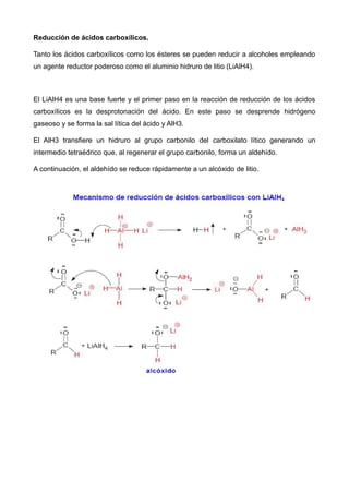 Reducción de ácidos carboxílicos.
Tanto los ácidos carboxílicos como los ésteres se pueden reducir a alcoholes empleando
un agente reductor poderoso como el aluminio hidruro de litio (LiAlH4).
El LiAlH4 es una base fuerte y el primer paso en la reacción de reducción de los ácidos
carboxílicos es la desprotonación del ácido. En este paso se desprende hidrógeno
gaseoso y se forma la sal lítica del ácido y AlH3.
El AlH3 transfiere un hidruro al grupo carbonilo del carboxilato lítico generando un
intermedio tetraédrico que, al regenerar el grupo carbonilo, forma un aldehído.
A continuación, el aldehído se reduce rápidamente a un alcóxido de litio.
 