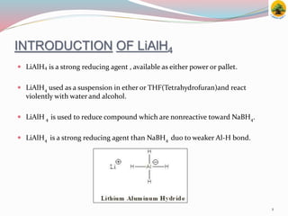 INTRODUCTION OF LiAlH4
 LiAlH4 is a strong reducing agent , available as either power or pallet.
 LiAlH4 used as a suspension in ether or THF(Tetrahydrofuran)and react
violently with water and alcohol.
 LiAlH 4 is used to reduce compound which are nonreactive toward NaBH4.
 LiAlH4 is a strong reducing agent than NaBH4 duo to weaker Al-H bond.
1
 