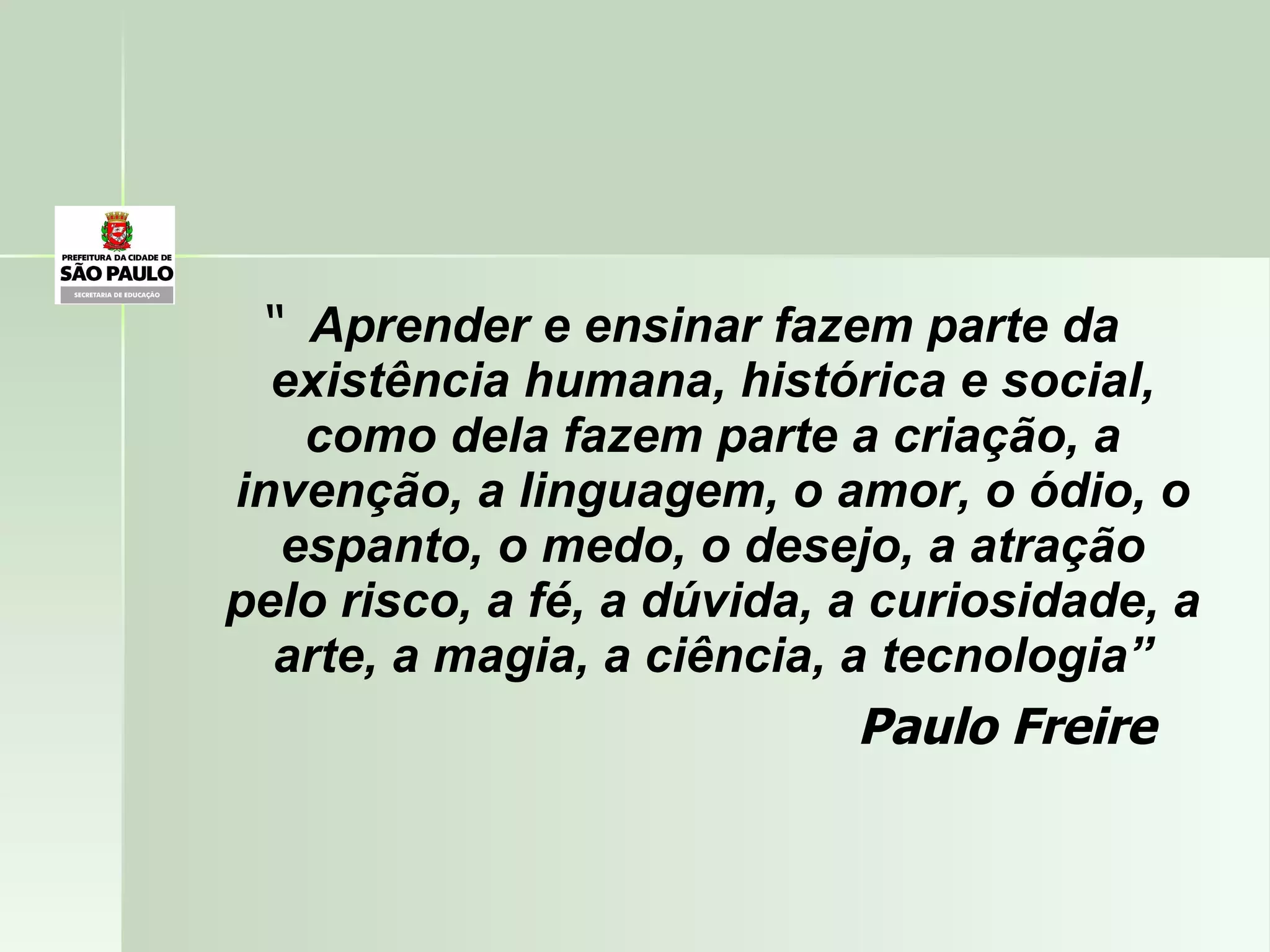 “  Aprender e ensinar fazem parte da existência humana, histórica e social, como dela fazem parte a criação, a invenção, a linguagem, o amor, o ódio, o espanto, o medo, o desejo, a atração pelo risco, a fé, a dúvida, a curiosidade, a arte, a magia, a ciência, a tecnologia” Paulo Freire 