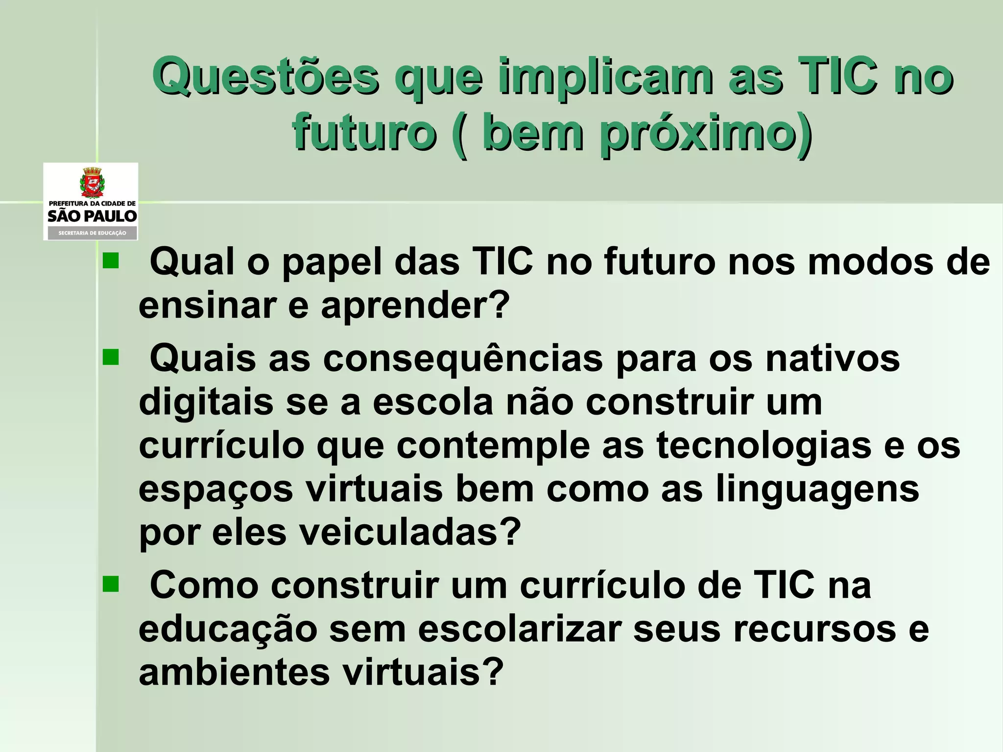 Questões que implicam as TIC no futuro ( bem próximo) Qual o papel das TIC no futuro nos modos de ensinar e aprender? Quais as consequências para os nativos digitais se a escola não construir um currículo que contemple as tecnologias e os espaços virtuais bem como as linguagens por eles veiculadas? Como construir um currículo de TIC na educação sem escolarizar seus recursos e ambientes virtuais? 