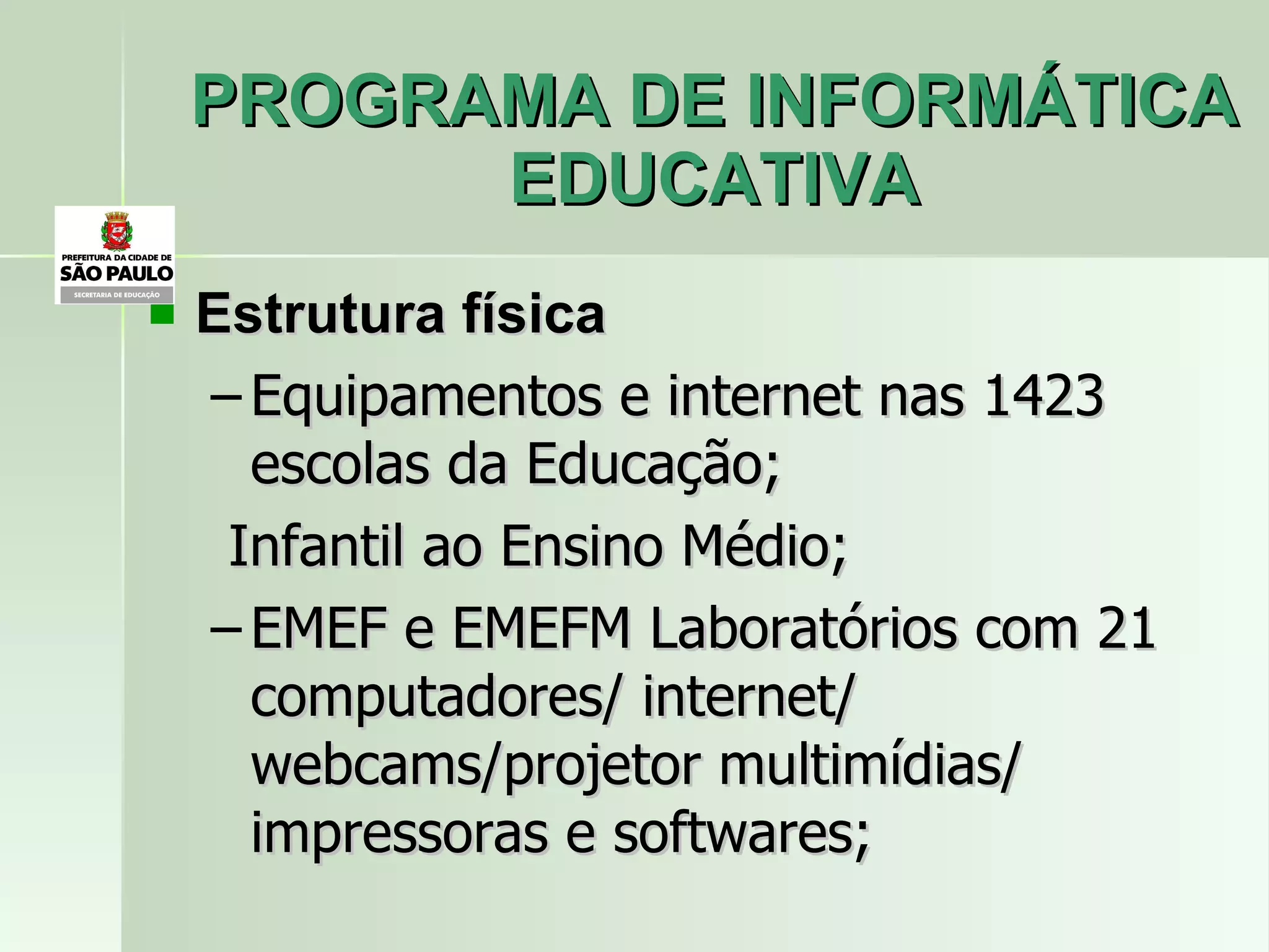 PROGRAMA DE INFORMÁTICA EDUCATIVA Estrutura física Equipamentos e internet nas 1423  escolas da Educação; Infantil ao Ensino Médio; EMEF e EMEFM Laboratórios com 21 computadores/ internet/ webcams/projetor multimídias/ impressoras e softwares; 