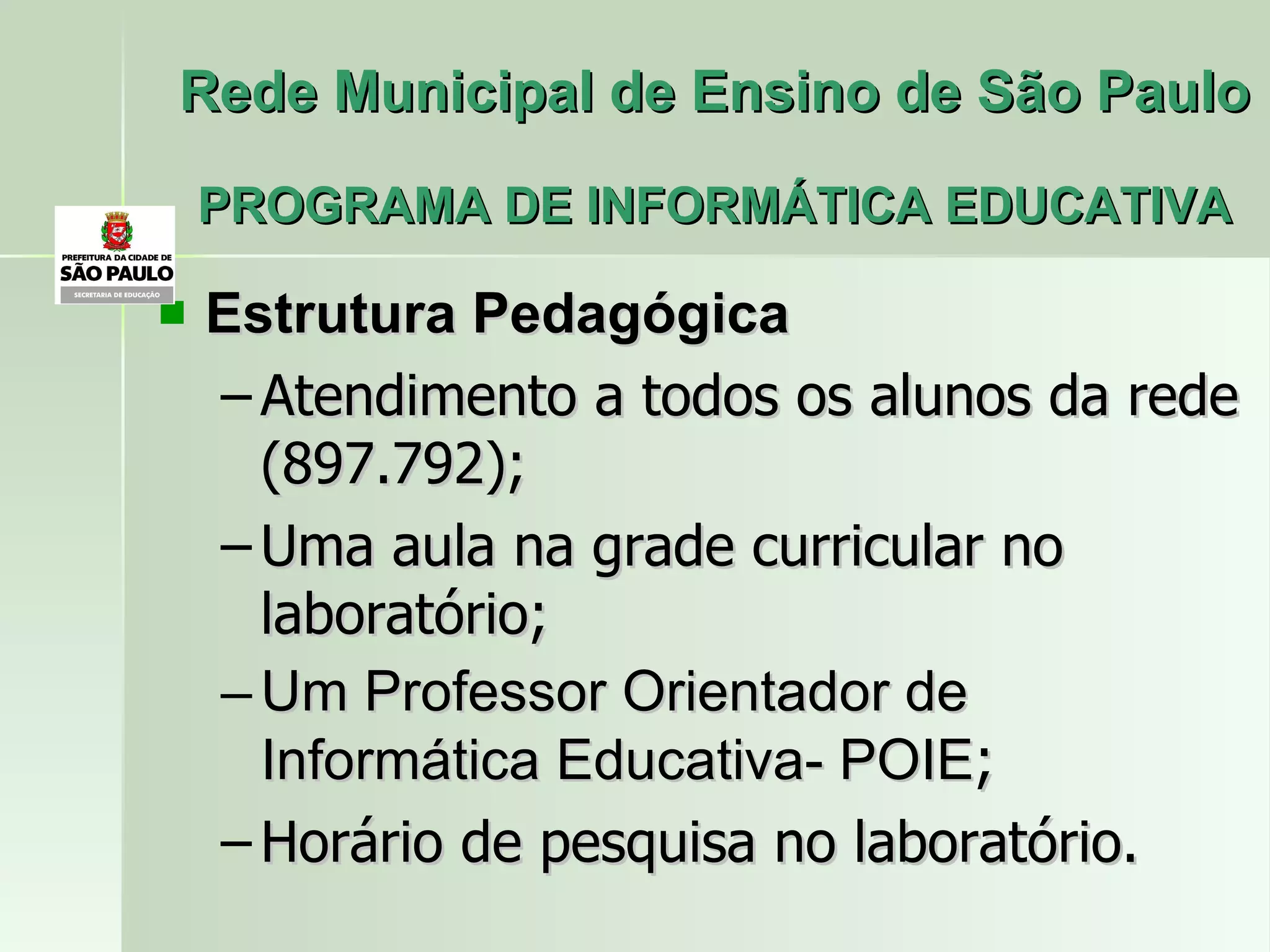 Rede Municipal de Ensino de São Paulo PROGRAMA DE INFORMÁTICA EDUCATIVA Estrutura Pedagógica  Atendimento a todos os alunos da rede (897.792); Uma aula na grade curricular no laboratório; Um Professor Orientador de Informática Educativa- POIE ; Horário de pesquisa no laboratório. 