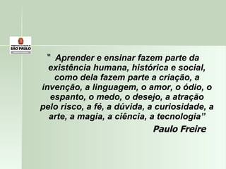 “  Aprender e ensinar fazem parte da existência humana, histórica e social, como dela fazem parte a criação, a invenção, a linguagem, o amor, o ódio, o espanto, o medo, o desejo, a atração pelo risco, a fé, a dúvida, a curiosidade, a arte, a magia, a ciência, a tecnologia” Paulo Freire 