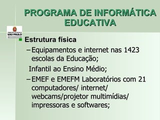 PROGRAMA DE INFORMÁTICA EDUCATIVA Estrutura física Equipamentos e internet nas 1423  escolas da Educação; Infantil ao Ensino Médio; EMEF e EMEFM Laboratórios com 21 computadores/ internet/ webcams/projetor multimídias/ impressoras e softwares; 