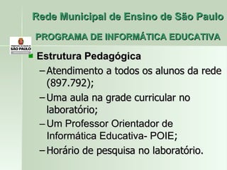Rede Municipal de Ensino de São Paulo PROGRAMA DE INFORMÁTICA EDUCATIVA Estrutura Pedagógica  Atendimento a todos os alunos da rede (897.792); Uma aula na grade curricular no laboratório; Um Professor Orientador de Informática Educativa- POIE ; Horário de pesquisa no laboratório. 
