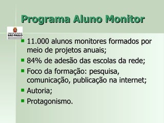 Programa Aluno Monitor 11.000 alunos monitores formados por meio de projetos anuais; 84% de adesão das escolas da rede; Foco da formação: pesquisa, comunicação, publicação na internet; Autoria;  Protagonismo. 