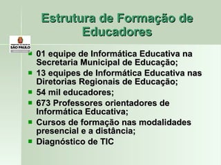Estrutura de Formação de Educadores 01 equipe de Informática Educativa na Secretaria Municipal de Educação; 13 equipes de Informática Educativa nas Diretorias Regionais de Educação; 54 mil educadores; 673 Professores orientadores de Informática Educativa; Cursos de formação nas modalidades presencial e a distância; Diagnóstico de TIC 