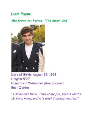 Liam Payne
Also Known As: Paynee, "The Smart One"




Date of Birth: August 29, 1993
Height: 5'10"
Hometown: Wolverhampton, England
Best Quotes:

“I smile and think, 'This is my job, this is what I
do for a living, and it's what I always wanted.'”
 