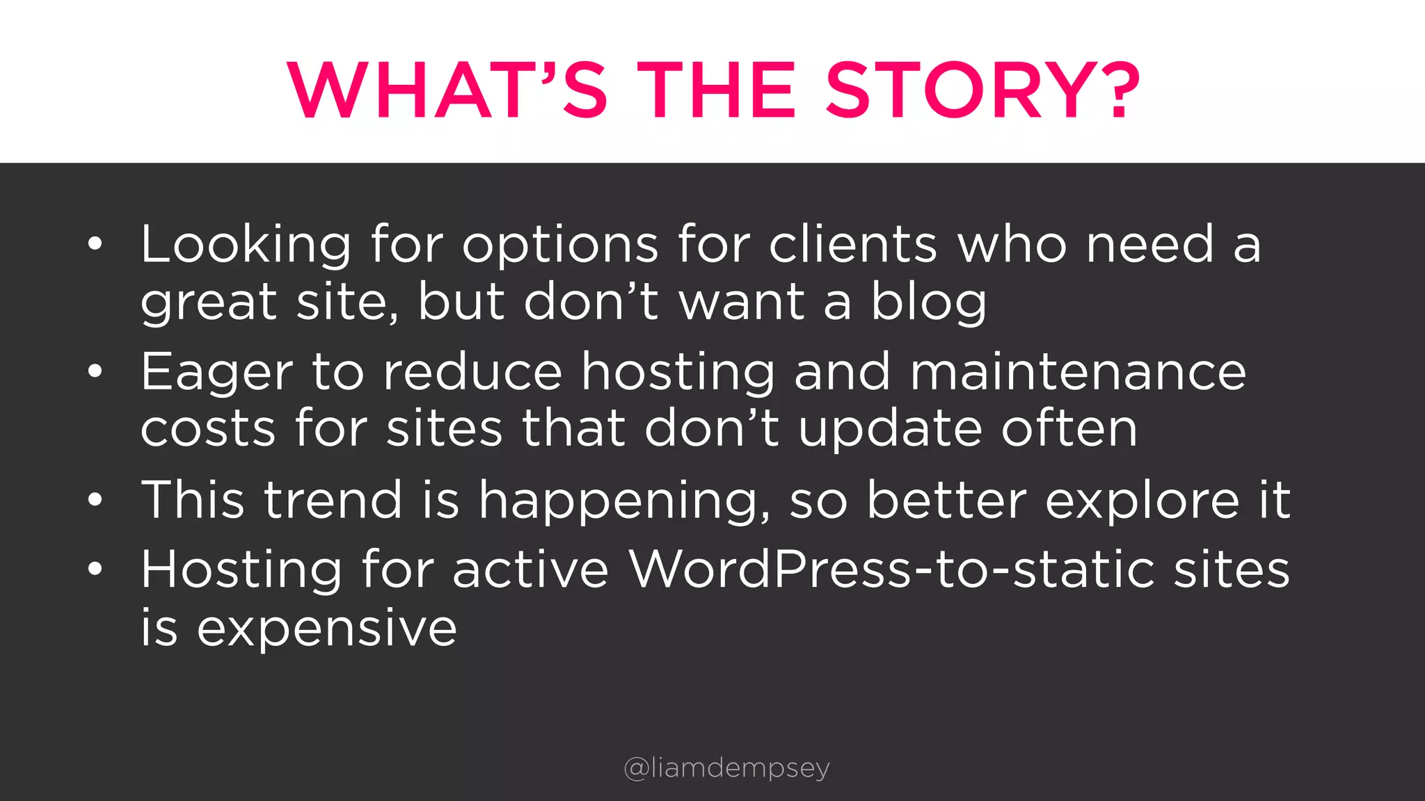 WHAT’S THE STORY?
•  Looking for options for clients who need a
great site, but don’t want a blog
•  Eager to reduce hosting and maintenance
costs for sites that don’t update often
•  This trend is happening, so better explore it
•  Hosting for active WordPress-to-static sites
is expensive
@liamdempsey
 