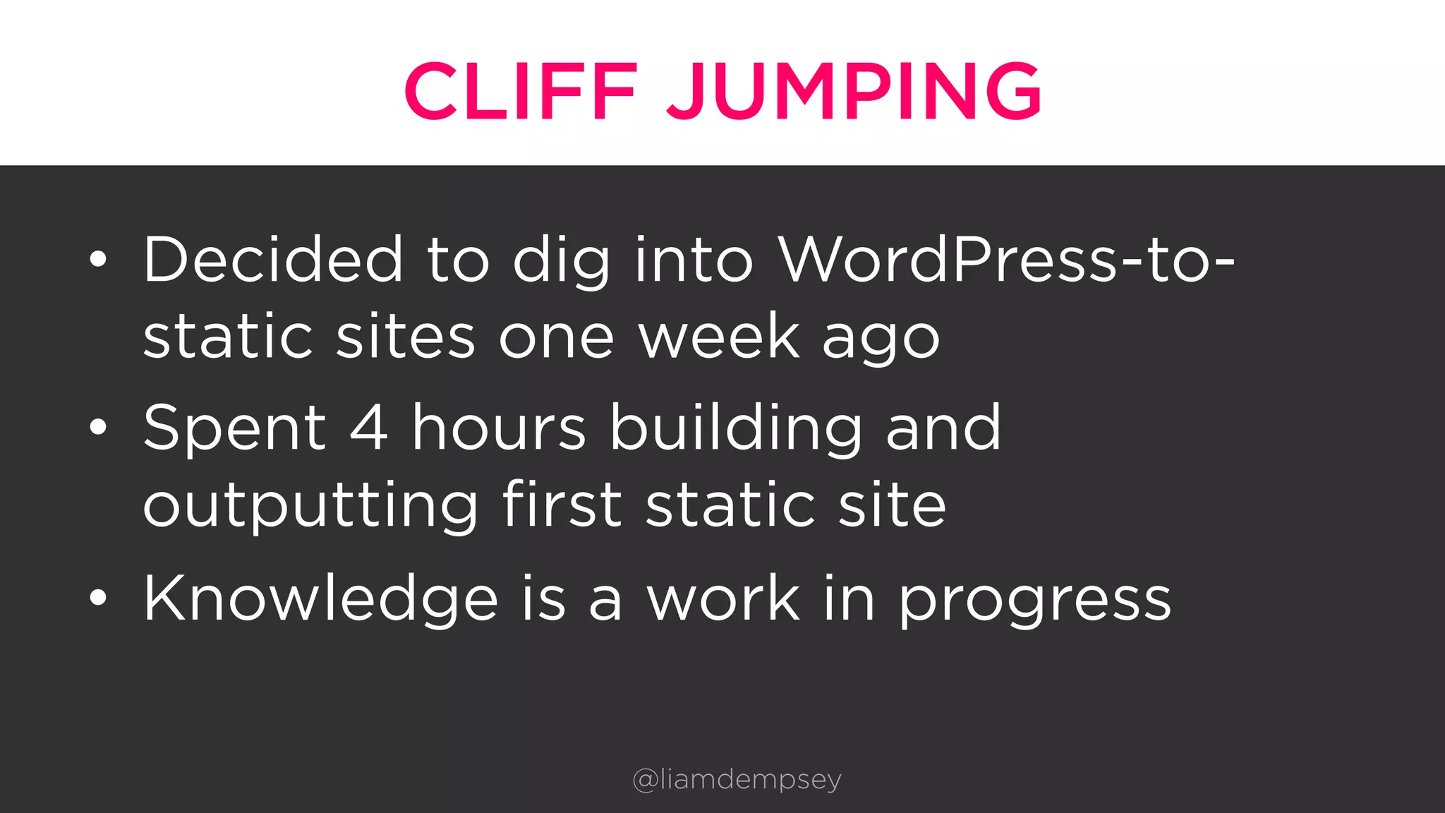CLIFF JUMPING
•  Decided to dig into WordPress-to-
static sites one week ago
•  Spent 4 hours building and
outputting first static site
•  Knowledge is a work in progress
@liamdempsey
 