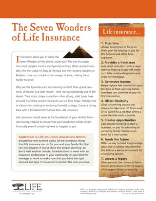 The Seven Wonders                                                                       Life insurance...
of Life Insurance                                                                     1. Buys time
                                                                                      Allows loved ones to focus on
                                                                                      their grief by helping to pay for
                                                                                      the funeral and other final

I
    f someone asked you to name the                                                   expenses.
    Seven Wonders of the World, could you? The one that pops                          2. Provides a fresh start
into most people’s mind is the Pyramids at Giza. Other ancient won-                   Lets loved ones start with a clean
ders, like the statue of Zeus at Olympia and the Hanging Gardens at                   slate by helping to pay off credit
                                                                                      card bills, outstanding loans and
Babylon, have succumbed to the ravages of time, making them
                                                                                      even the mortgage.
harder to recall.
                                                                                      3. Generates income
                                                                                      Helps replace lost income for years
Why are the Pyramids such an enduring symbol? Their grand pres-
                                                                                      to come so that surviving family
ence, of course, is a clear reason—they rise up majestically out of the               members can continue to pay for
desert. Their iconic shape is another—their strong, solid bases have                  life’s necessities.
ensured that these ancient structures are still here today. Perhaps that              4. Offers flexibility
is a lesson for creating an enduring financial strategy: Create a strong              Gives a surviving spouse the
                                                                                      chance to take time off from work
base with a fundamental financial tool—life insurance.
                                                                                      or to switch to a job that offers a
                                                                                      more flexible work schedule.
Life insurance should serve as the foundation of your family’s finan-
                                                                                      5. Creates opportunities
cial security, helping to ensure that your loved ones will be alright
                                                                                      Can provide funding to start a
financially even if something were to happen to you.                                  business, or pay for schooling so
                                                                                      surviving family members can
                                                                                      train for a new career.
  September is Life Insurance Awareness Month,
  the perfect time to think about all the wondrous things                             6. Funds the future
  that life insurance can do for you and your family. But that                        Offers a way to fund longer-range
  can only happen if you’ve done the proper planning. So                              goals like a college education for
  don’t wait another minute. Schedule time to meet with an                            the kids or a secure retirement for
  insurance professional in your community or your benefits                           a surviving spouse.
  manager at work to make sure that you have the right                                7. Leaves a legacy
  amount and type of insurance to protect the ones you love.                          Gives parents the chance to leave
                                                                                      future generations with the legacy
                                                                                      of long-term financial security.




                                                          LIFE is a nonprofit organization dedicated to helping consumers make smart
                                                          insurance decisions to safeguard their families’ financial futures. Learn more at
                                                          www.lifehappens.org                                   © 2010 LIFE. All rights reserved.
 