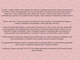Em 1862, o médico britânico John Langdon Down descreve a síndrome; baseado nas teorias racistas da época, 
ele atribui a causa a uma degeneração, que fazia com que filhos de europeus se parecessem com mongóis, e 
sugere que a causa da degeneração seria a tuberculose nos pais1 . Apesar do tom racista de Down, ele 
recomenda que as pessoas com a síndrome sejam treinadas, e que a resposta ao treinamento é sempre positiva1 
. 
Durante vários anos, os pais de crianças com Síndrome de Down recebiam a recomendação de entregar as 
crianças a instituições, que passariam a cuidar delas (pela vida toda). 
O termo foi referido pela primeira vez pelo editor do The Lancet, em 1961 [1]. Era, até a data, denominado 
como mongolismo pela semelhança observada por Down na expressão facial de alguns pacientes seus e os 
indivíduos oriundos da Mongólia. Porém, a designação mongol ou mongolóide dada aos portadores da 
síndrome ganhou um sentido pejorativo e até ofensivo, pelo que se tornou banida no meio científico. 
O termo mongol ou mongolismo, quando usado de forma pejorativa, ofensiva, poderá ser considerado como 
crime de preconceito, sem direito à fiança, quando o processo transitar em julgado. 
Na Segunda Guerra Mundial, pessoas com qualquer tipo de deficiência (física ou mental) foram exterminadas 
pelos nazistas, no programa chamado Aktion T4[carece de fontes]. 
Atualmente, estima-se que entre 91% e 93% das crianças detectadas com Síndrome de Down antes do parto 
sejam abortadas. 
 