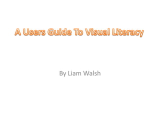 A Users Guide To Visual Literacy,[object Object],By Liam Walsh,[object Object]