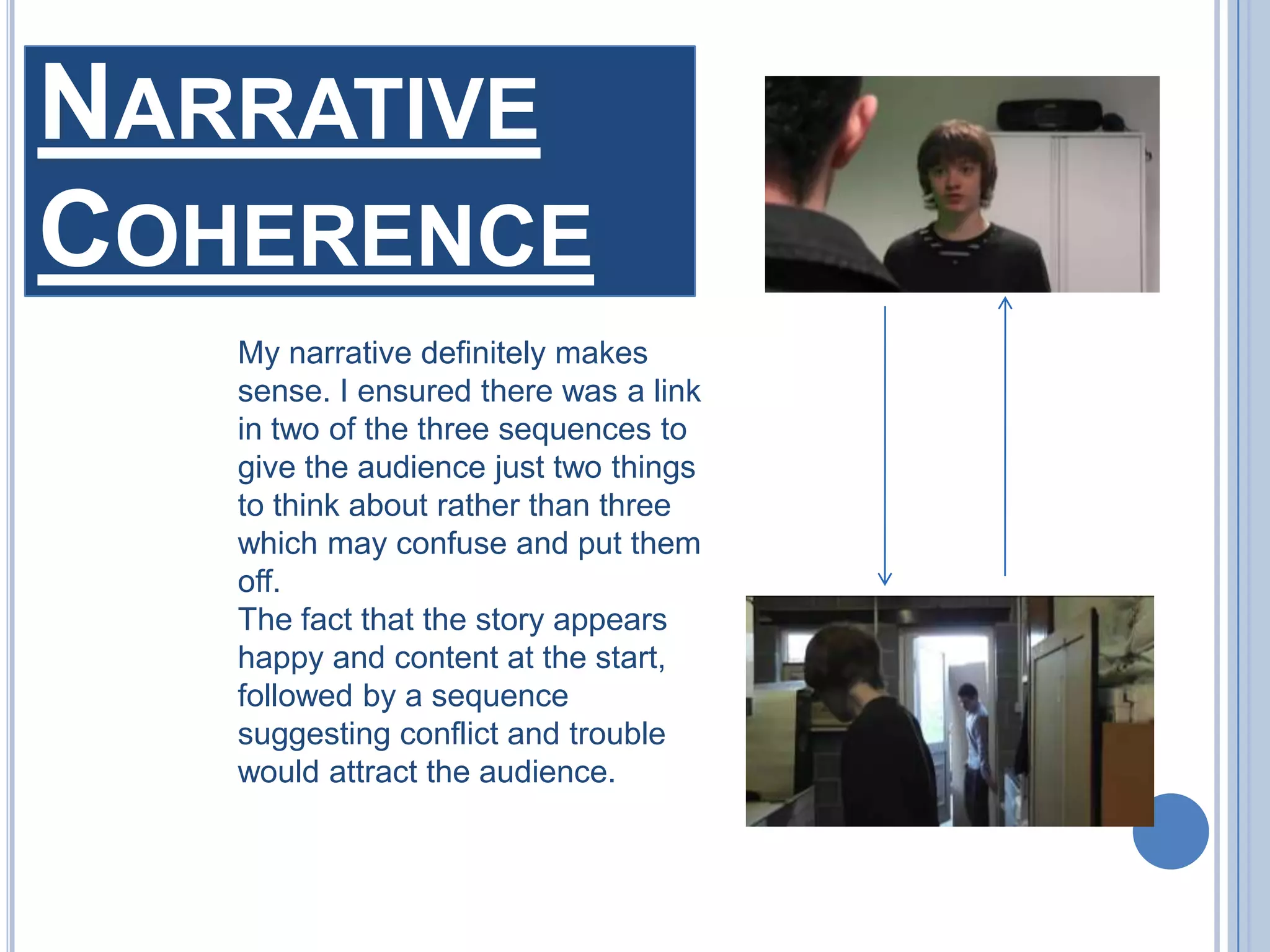 Narrative CoherenceMy narrative definitely makes sense. I ensured there was a link in two of the three sequences to give the audience just two things to think about rather than three which may confuse and put them off. The fact that the story appears happy and content at the start, followed by a sequence suggesting conflict and trouble would attract the audience.