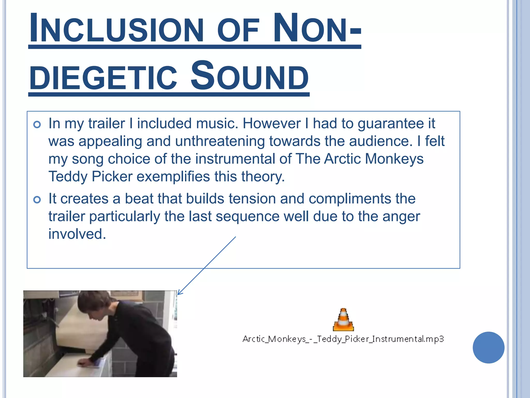 Inclusion of Non-diegetic SoundIn my trailer I included music. However I had to guarantee it was appealing and unthreatening towards the audience. I felt my song choice of the instrumental of The Arctic Monkeys Teddy Picker exemplifies this theory.It creates a beat that builds tension and compliments the trailer particularly the last sequence well due to the anger involved.