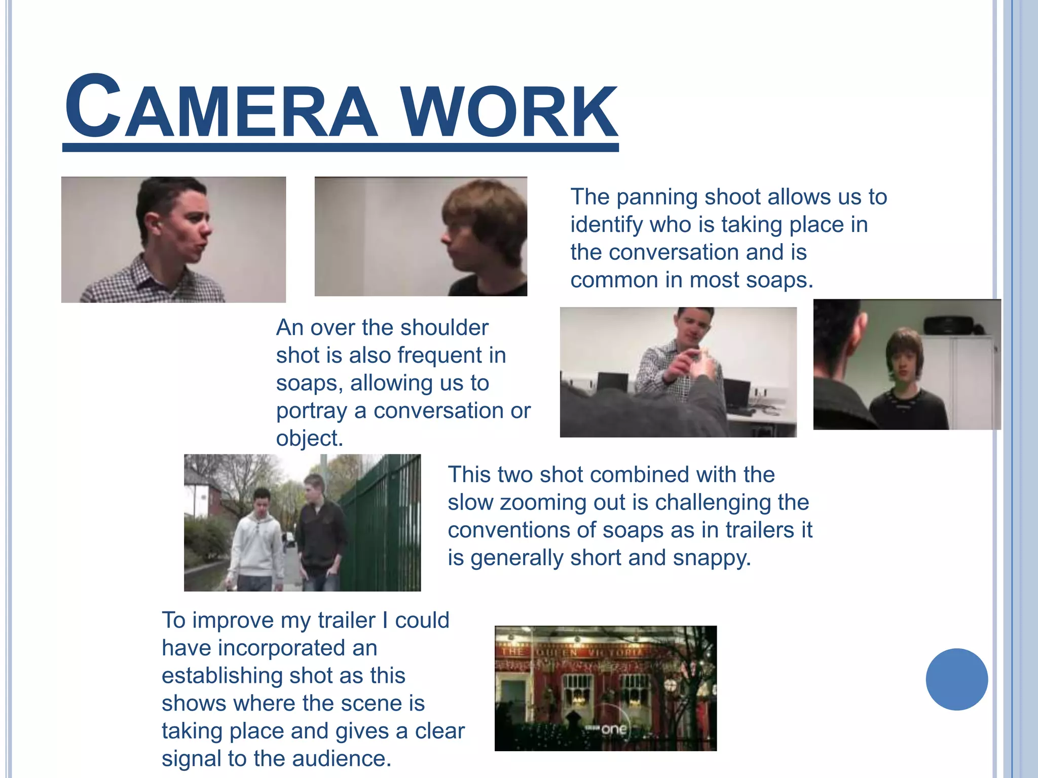 Camera workThe panning shoot allows us to identify who is taking place in the conversation and is common in most soaps.An over the shoulder shot is also frequent in soaps, allowing us to portray a conversation or object.This two shot combined with the slow zooming out is challenging the conventions of soaps as in trailers it is generally short and snappy.To improve my trailer I could have incorporated an establishing shot as this shows where the scene is taking place and gives a clear signal to the audience.