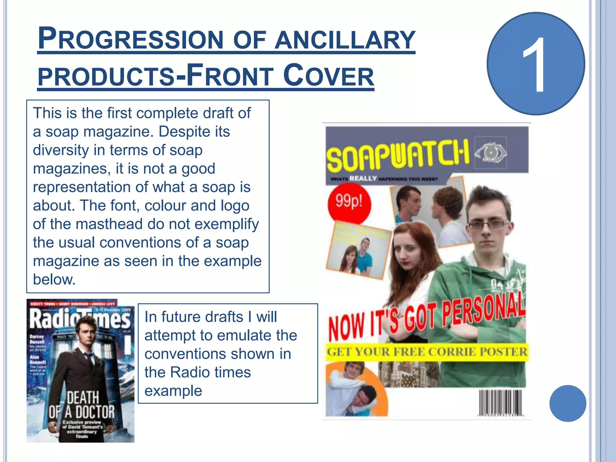 Progression of ancillary products-Front Cover1This is the first complete draft of a soap magazine. Despite its diversity in terms of soap magazines, it is not a good representation of what a soap is about. The font, colour and logo of the masthead do not exemplify the usual conventions of a soap magazine as seen in the example below.In future drafts I will attempt to emulate the conventions shown in the Radio times example