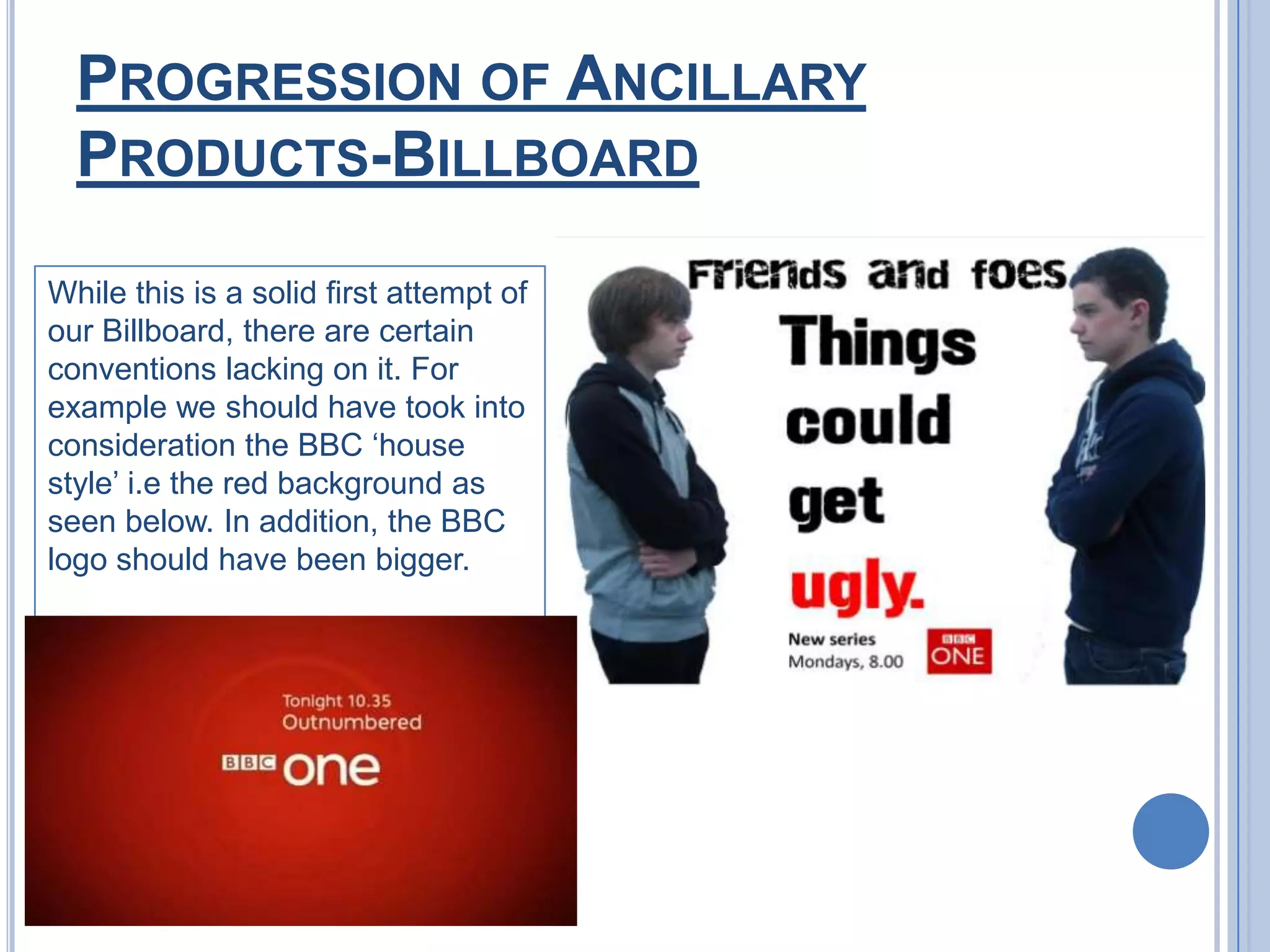 Progression of Ancillary Products-BillboardWhile this is a solid first attempt of our Billboard, there are certain conventions lacking on it. For example we should have took into consideration the BBC ‘house style’ i.e the red background as seen below. In addition, the BBC logo should have been bigger.