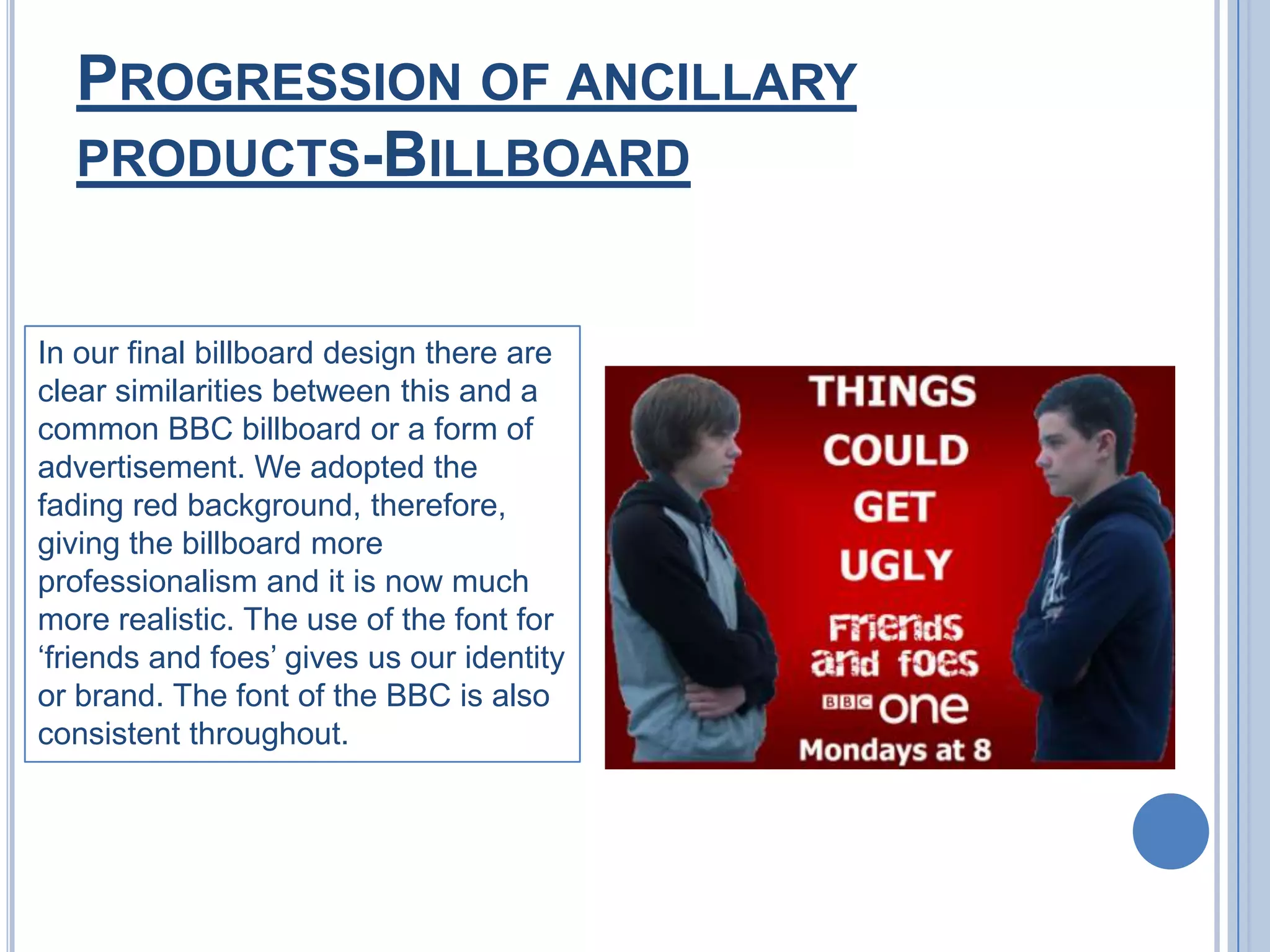 Progression of ancillary products-BillboardIn our final billboard design there are clear similarities between this and a common BBC billboard or a form of advertisement. We adopted the fading red background, therefore, giving the billboard more professionalism and it is now much more realistic. The use of the font for ‘friends and foes’ gives us our identity or brand. The font of the BBC is also consistent throughout.