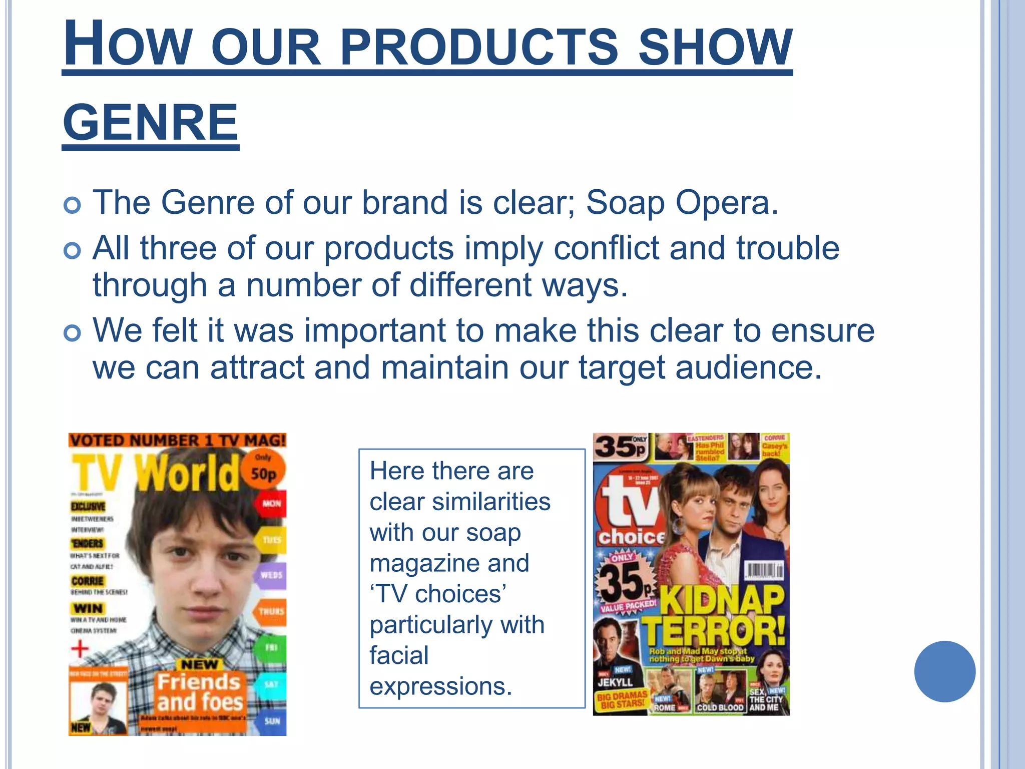 How our products show genreThe Genre of our brand is clear; Soap Opera.All three of our products imply conflict and trouble through a number of different ways.We felt it was important to make this clear to ensure we can attract and maintain our target audience. Here there are clear similarities with our soap magazine and ‘TV choices’  particularly with facial expressions.