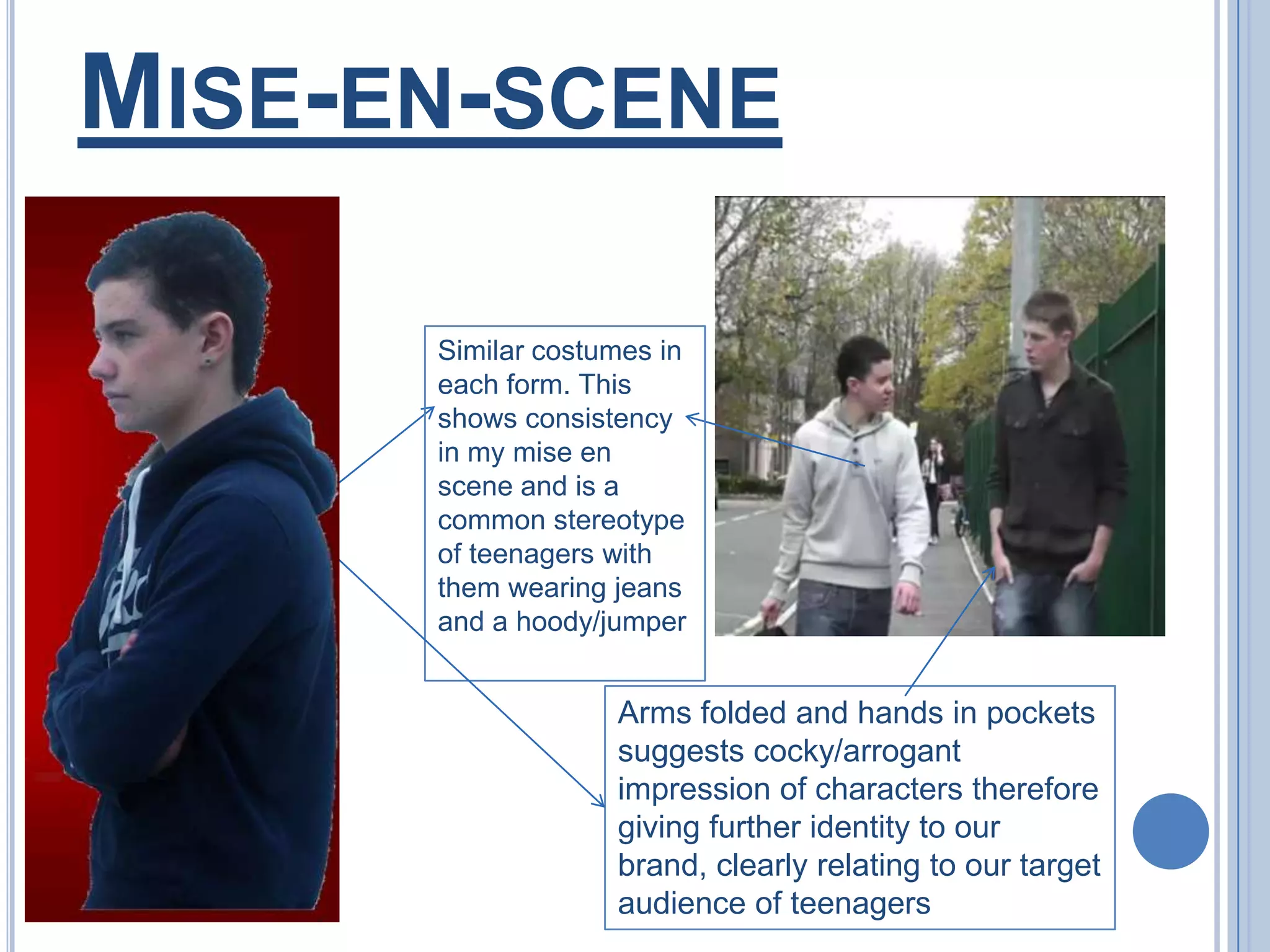 Mise-en-sceneSimilar costumes in each form. This shows consistency in my mise en scene and is a common stereotype of teenagers with them wearing jeans and a hoody/jumperArms folded and hands in pockets suggests cocky/arrogant impression of characters therefore giving further identity to our brand, clearly relating to our target audience of teenagers
