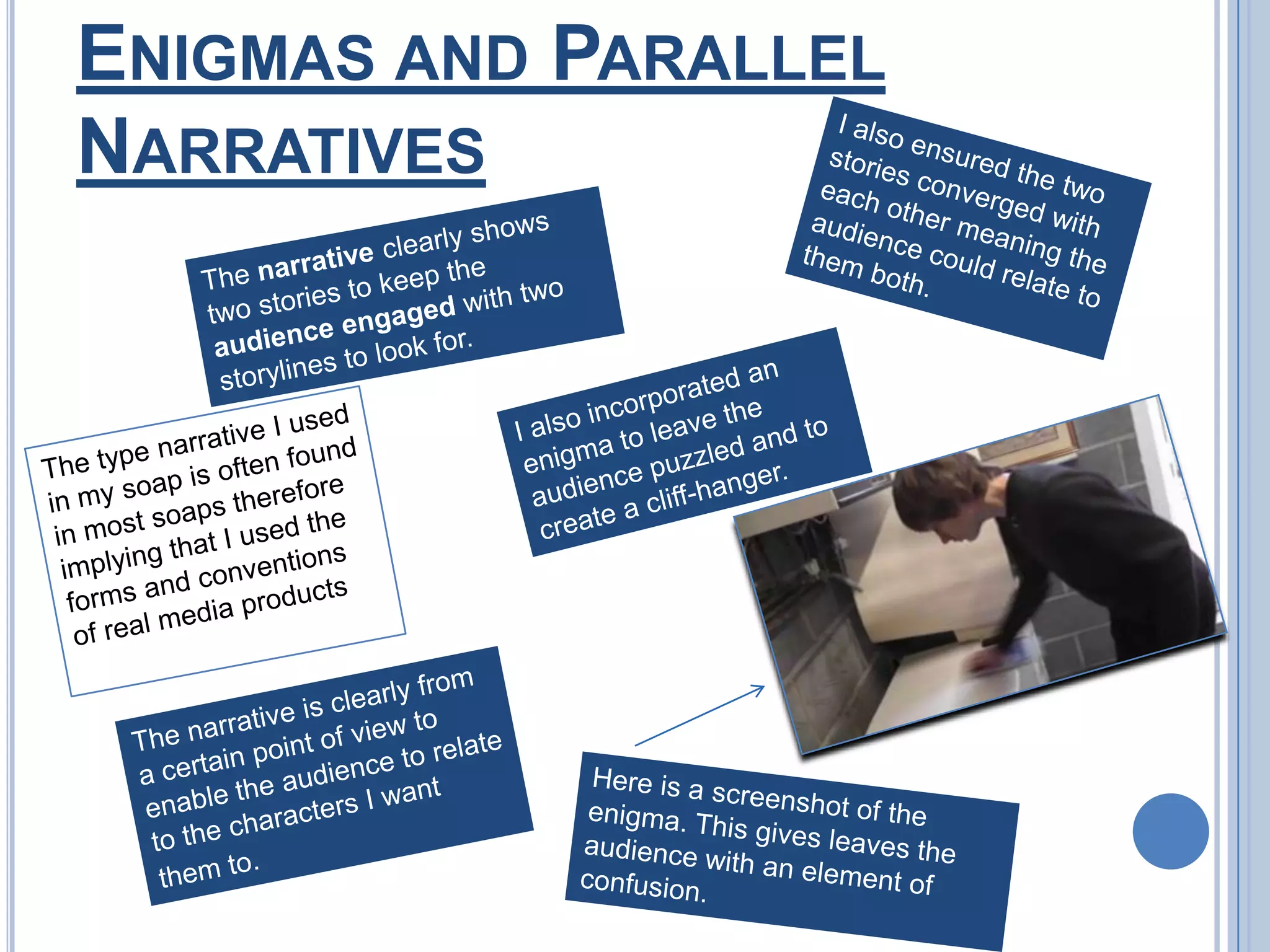 Enigmas and Parallel NarrativesI also ensured the two stories converged with each other meaning the audience could relate to them both.The narrative clearly shows two stories to keep the audience engaged with two storylines to look for.I also incorporated an enigma to leave the audience puzzled and to create a cliff-hanger.The type narrative I used in my soap is often found in most soaps therefore implying that I used the forms and conventions of real media productsThe narrative is clearly from a certain point of view to enable the audience to relate to the characters I want them to.Here is a screenshot of the enigma. This gives leaves the audience with an element of confusion.