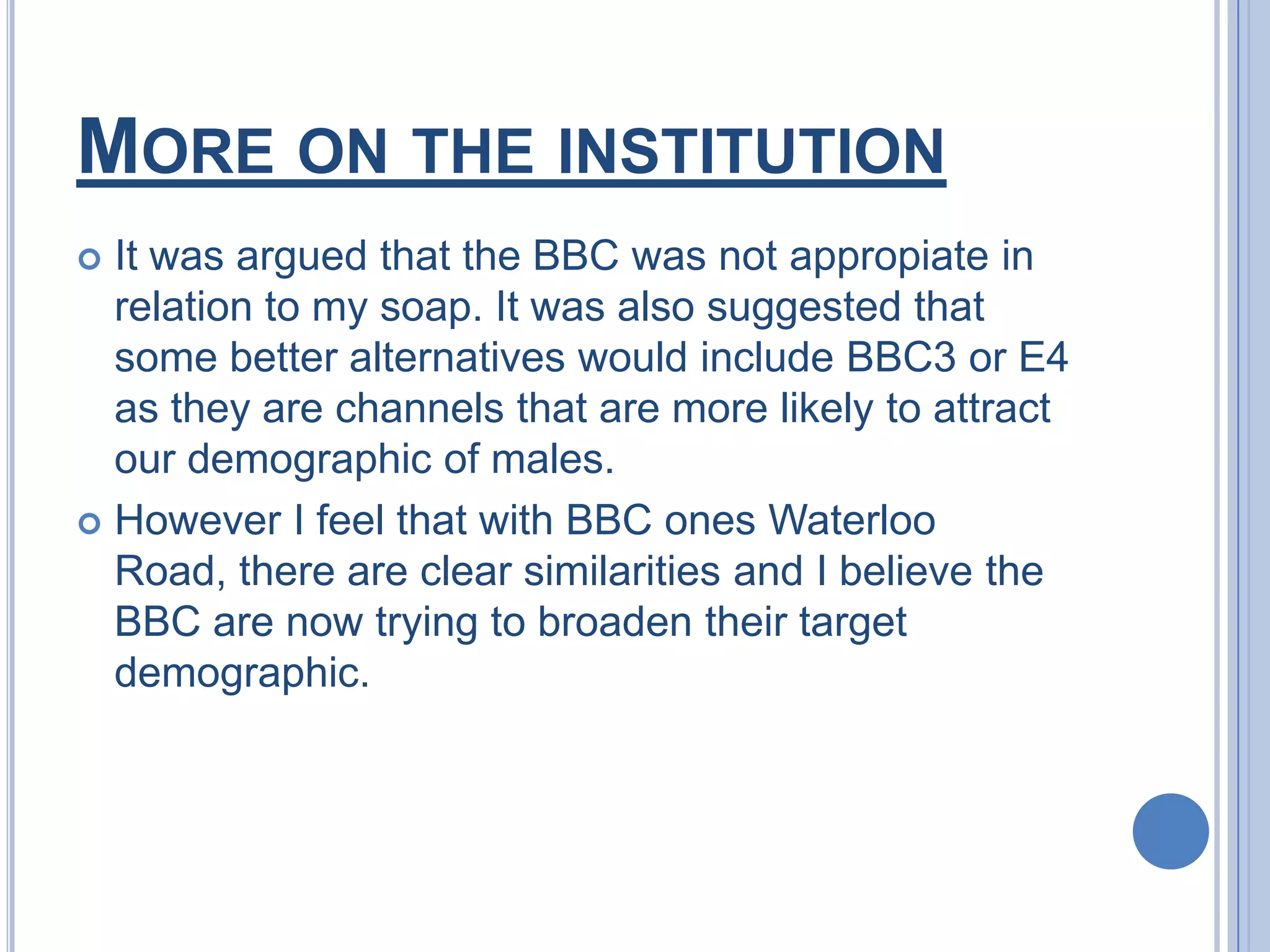 Audience and InstitutionThe audience of my soap is clearly male due to the soundtrack and all of the cast in the trailer are all boys.Regrettably I did not include the official logo of the BBC in my trailer therefore it possibly did not gain the professionalism it could have in the latter stages of my trailer.The genre of it is clear also. With it being a soap a lot of conflict is involved.
